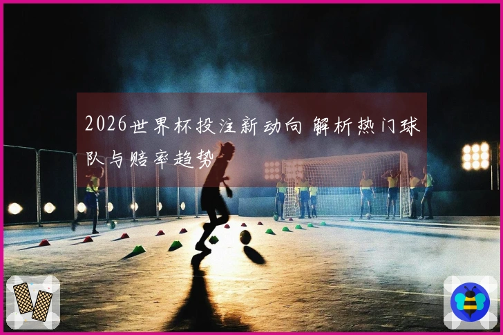 2026世界杯投注新动向 解析热门球队与赔率趋势