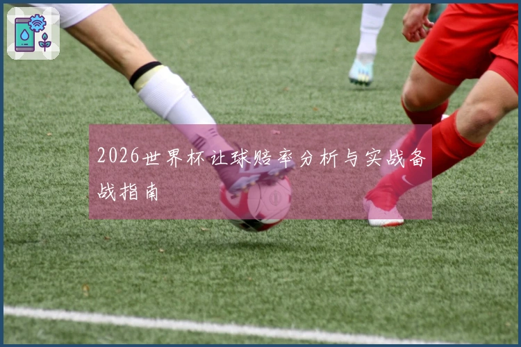 2026世界杯让球赔率分析与实战备战指南