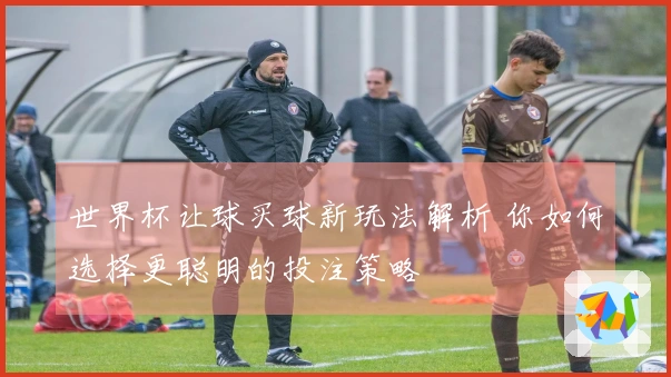 世界杯让球买球新玩法解析 你如何选择更聪明的投注策略