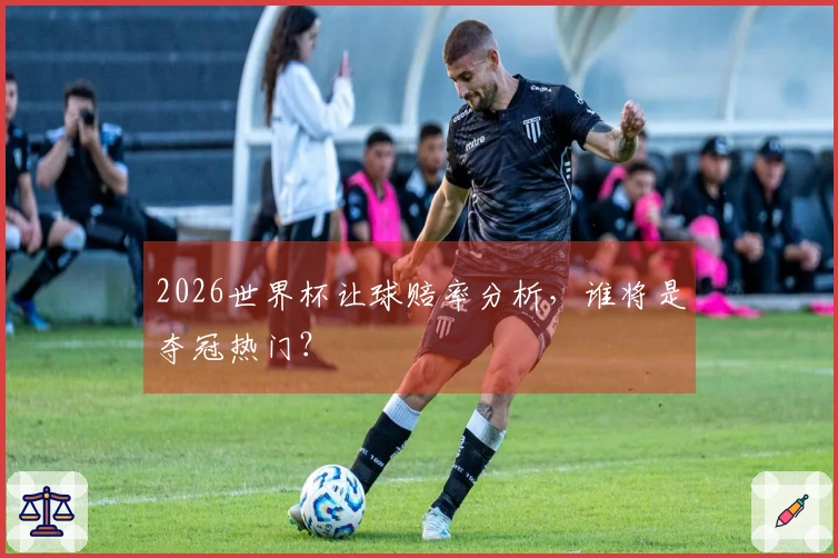 2026世界杯让球赔率分析，谁将是夺冠热门？