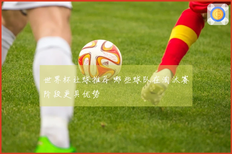 世界杯让球推荐 哪些球队在淘汰赛阶段更具优势
